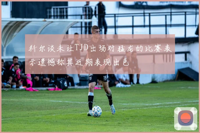 科尔谈未让TJD出场对猛龙的比赛表示遗憾称其近期表现出色