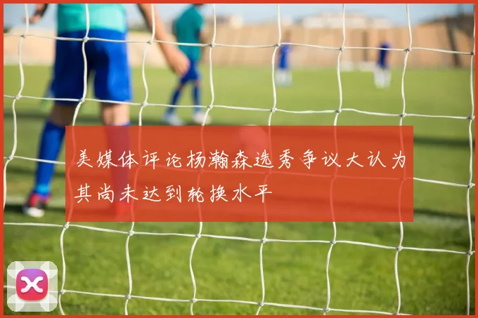 美媒体评论杨瀚森选秀争议大认为其尚未达到轮换水平
