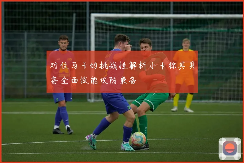 对位马卡的挑战性解析小卡称其具备全面技能攻防兼备