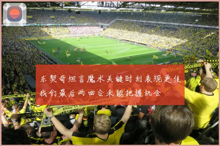 东契奇坦言魔术关键时刻表现更佳我们最后两回合未能把握机会