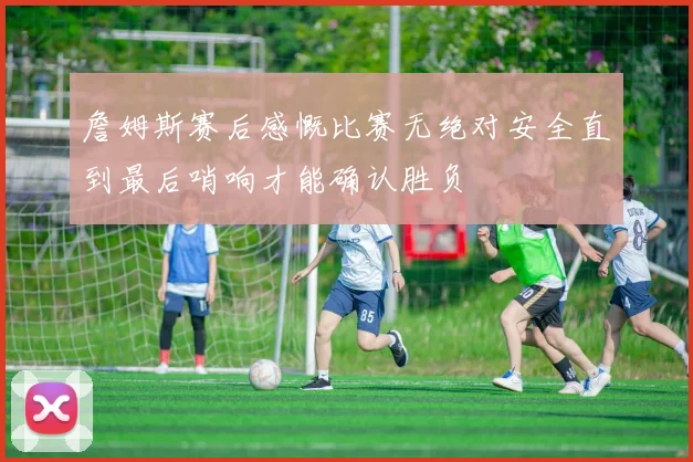 詹姆斯赛后感慨比赛无绝对安全直到最后哨响才能确认胜负