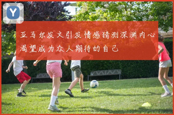 亚马尔发文引发情感猜测深渊内心渴望成为众人期待的自己