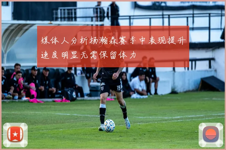 媒体人分析杨瀚森赛季中表现提升速度明显无需保留体力