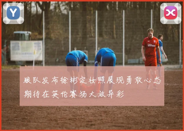 狼队发布徐彬定妆照展现勇敢心态期待在英伦赛场大放异彩