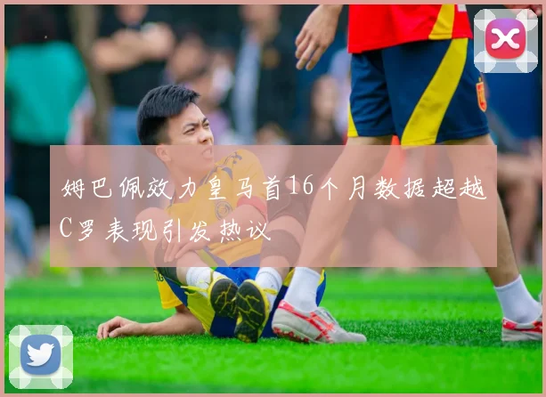 姆巴佩效力皇马首16个月数据超越C罗表现引发热议