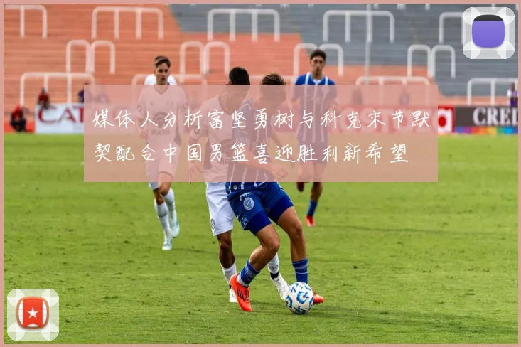 媒体人分析富坚勇树与科克末节默契配合中国男篮喜迎胜利新希望
