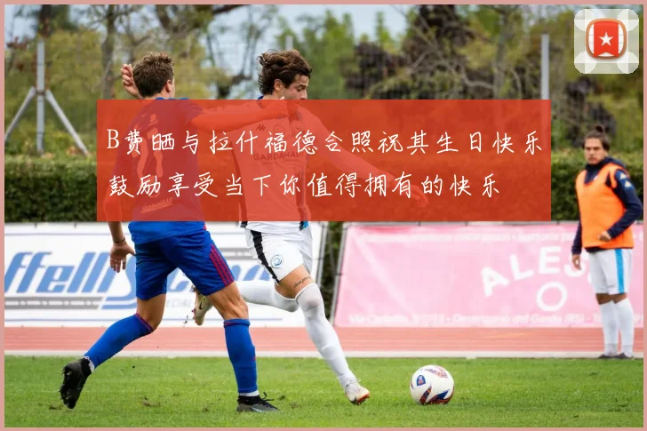 B费晒与拉什福德合照祝其生日快乐鼓励享受当下你值得拥有的快乐