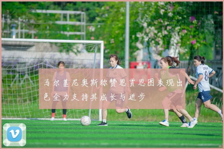 马尔基尼奥斯称赞恩贾恩图表现出色全力支持其成长与进步