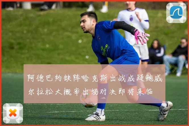 阿德巴约缺阵哈克斯出战成疑鲍威尔拉松大概率出场对决即将来临