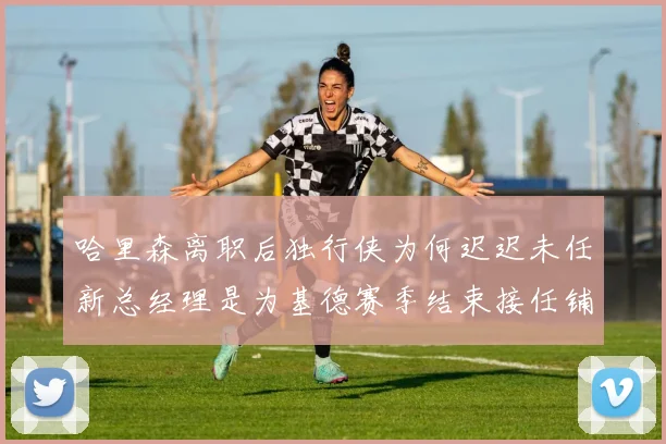 哈里森离职后独行侠为何迟迟未任新总经理是为基德赛季结束接任铺路吗