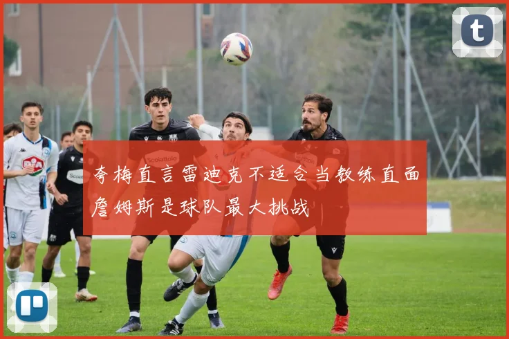 夸梅直言雷迪克不适合当教练直面詹姆斯是球队最大挑战